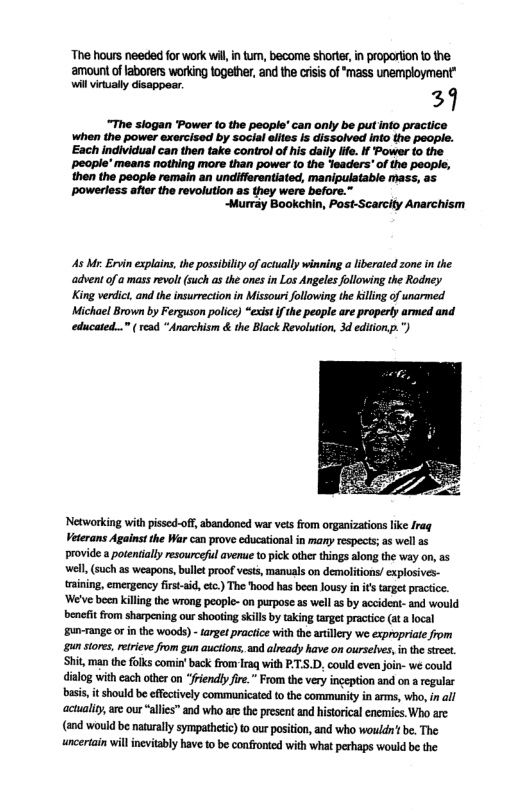 The hours needed for work wil, in tum, become shorte, in proportion 10 the. ‘amount o laborers working together, and the crisis of ‘mass unemployment” wil vinally disappear. 29 “The siogan Power (o the people’ can only be putinto practice When the power exercised by social elies Is dissolved info the people. Each individual can then take control of his day iife. if Power to the ~people’ means nothing more than power (o the Yladers” of the people, then the people remain an undifferentiated, manipulatable mass, as ~powerless afte the revolution as they were before.” “Murray Bookchin, Post-Scarcity Anarchism As Mr. Ervin explains, the possibilty of actually winning liberated zone in the advent of a mass revolt (such as the ones in Los Angeles following the Rodney King verdict, and the insurrection in Missourifollowing the killing of unarmed Michael Brown by Ferguson police) “exist i the people are properly armed and educated...” read “Anarchism & the Black Revolution, 3d editionp.") Networking withpissed-off, abandoned war ves from organizations like Irag Veterans Against the War can prove educationa in many respects; as well as provide a potenially resourceful avenue topick other things along the way on, as well (such as weapons, ballet proof vests, manuals on demolitons! explosives- raining, emergeancy first-aid ) The Tood has been lousy i i target practice ‘We’ve been killing the wrong people- n purpose as well s by accident- and would benefit from sharpening our shooting skils by aking targe practce at a local un-range o i the woods) - arget praciice wth the artillery we expopriate from gunstres, etieve from gu auciions, an already have on ourselves, nthe sree. Shit, man the folks comin’ back rom Iraq with P:5.D, could even jon- we could dialog with each other on “fiendlyfire.” From th very ingeption and on a regular bass, i should be effectvely commnicate to the commnity in arms, who, i all actuality are our “alis” and who are te present nd historical enemies. Who are (and would be naturally sympathetic) o our positon, and who wouldtbe. The uncertain will ncvitably have to be confronicd with what perhaps would be the